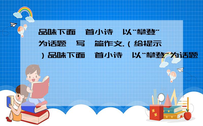 品味下面一首小诗,以“攀登”为话题,写一篇作文.（给提示）品味下面一首小诗,以“攀登”为话题,写一篇作文.世界,充满七色阳光 人生,充满美好向往 在通往理想的攀岩上 每一步都弹奏着