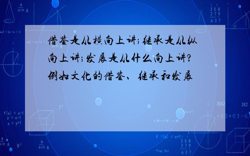 借鉴是从横向上讲;继承是从纵向上讲;发展是从什么向上讲?例如文化的借鉴、继承和发展