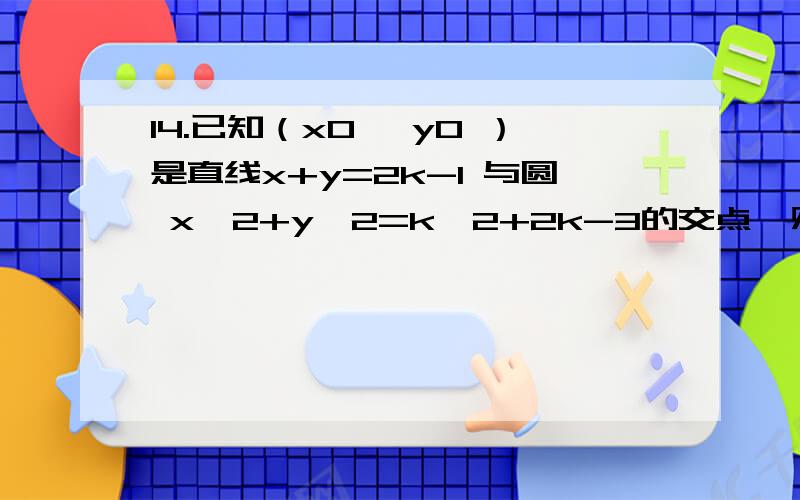 14.已知（x0 ,y0 ）是直线x+y=2k-1 与圆 x^2+y^2=k^2+2k-3的交点,则x0*y0 的取值范围为?[17-9倍根号2,17+9倍根号2]就剩下10分了,全给你们了