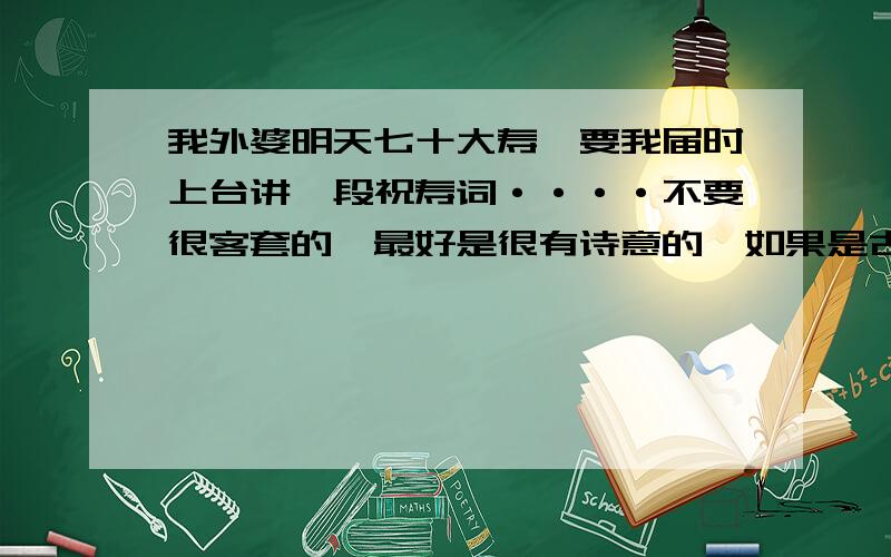 我外婆明天七十大寿,要我届时上台讲一段祝寿词····不要很客套的,最好是很有诗意的,如果是古文的话那更好了~哈哈~一定要很有韵味哦~Thank you了~（如果好的话我会追加分的~）