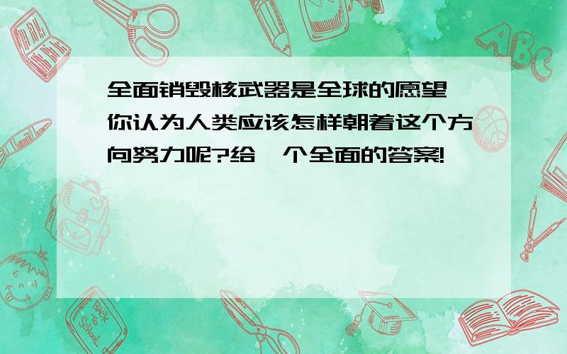 全面销毁核武器是全球的愿望,你认为人类应该怎样朝着这个方向努力呢?给一个全面的答案!