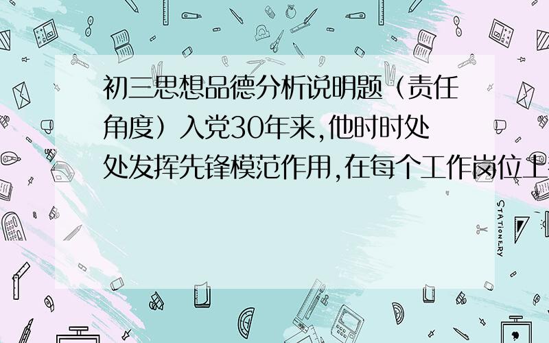 初三思想品德分析说明题（责任角度）入党30年来,他时时处处发挥先锋模范作用,在每个工作岗位上都取得了突出的业绩.从1996年开始担任采场公路管理员以来,他每天都提前2个小时上班,15年