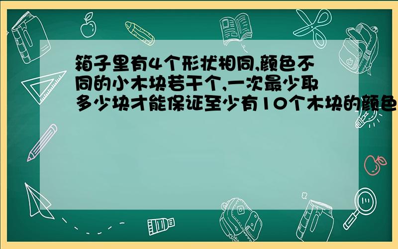 箱子里有4个形状相同,颜色不同的小木块若干个,一次最少取多少块才能保证至少有10个木块的颜色相同?