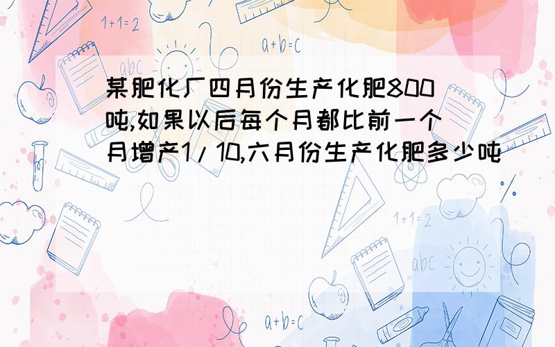 某肥化厂四月份生产化肥800吨,如果以后每个月都比前一个月增产1/10,六月份生产化肥多少吨