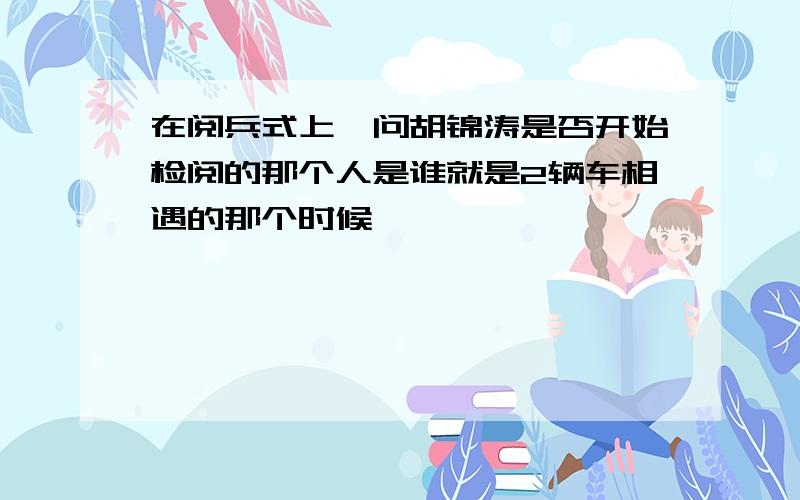 在阅兵式上,问胡锦涛是否开始检阅的那个人是谁就是2辆车相遇的那个时候