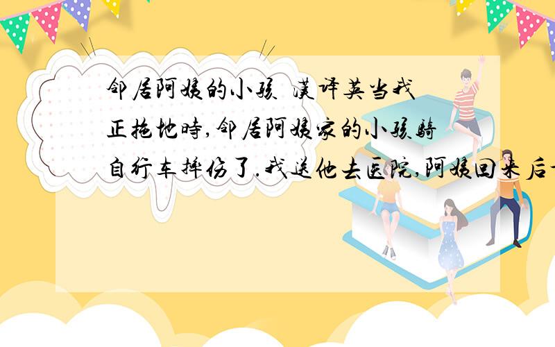 邻居阿姨的小孩  汉译英当我正拖地时,邻居阿姨家的小孩骑自行车摔伤了.我送他去医院,阿姨回来后十分感激