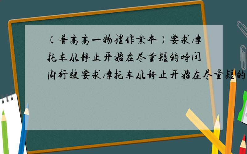 （普高高一物理作业本）要求摩托车从静止开始在尽量短的时间内行驶要求摩托车从静止开始在尽量短的时间内行驶完一段直道,然后驶入一段半圆形的弯道,但在弯道上行驶时车速不能太大,