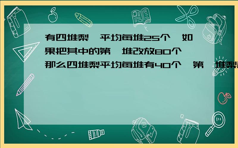 有四堆梨,平均每堆25个,如果把其中的第一堆改放80个,那么四堆梨平均每堆有40个,第一堆梨原有多少个?