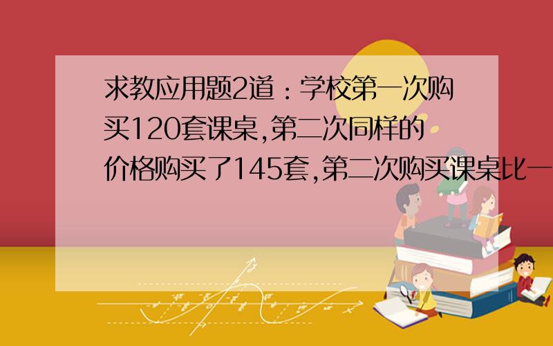 求教应用题2道：学校第一次购买120套课桌,第二次同样的价格购买了145套,第二次购买课桌比一次多花了2625元,问学校第一次购买课桌花了多少钱?2只猴子一天吃一千克食物,1只熊猫一天吃的食