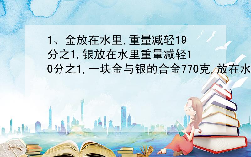 1、金放在水里,重量减轻19分之1,银放在水里重量减轻10分之1,一块金与银的合金770克,放在水里称,减轻了50克,求这块合金里含金和银各多少克?2、甲乙两人在环形跑道上赛跑,他们从同一地点出