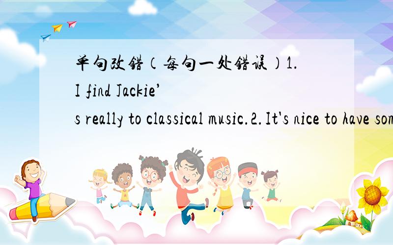 单句改错（每句一处错误）1.I find Jackie’s really to classical music.2.It's nice to have someone you can share problems.3.She had someone exciting adventure in Egypt.4.She is a very kind woman and loyal by her friends.5.I really enjoyed