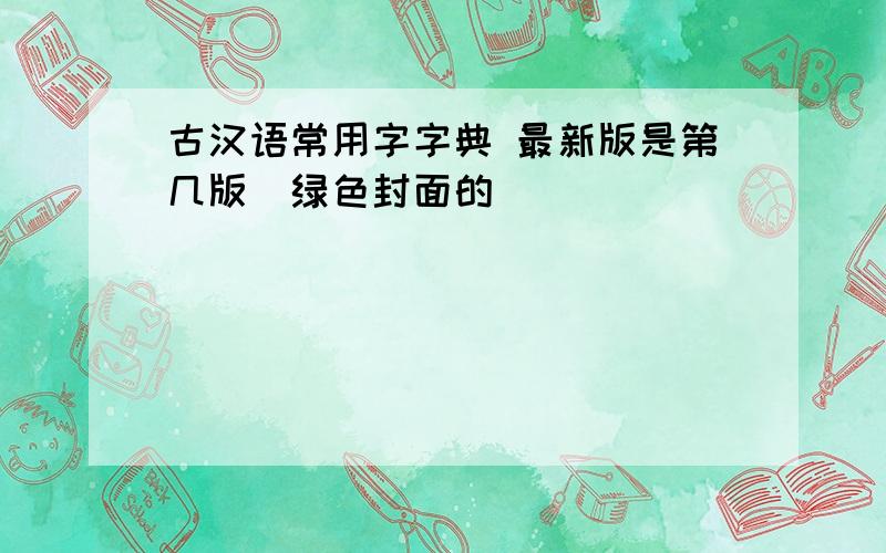 古汉语常用字字典 最新版是第几版（绿色封面的）