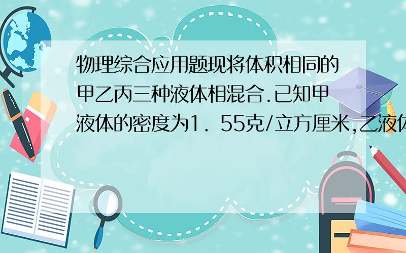 物理综合应用题现将体积相同的甲乙丙三种液体相混合.已知甲液体的密度为1．55克/立方厘米,乙液体的密度为1．75克/立方厘米,混合液体的密度为1．6克/立方厘米.问丙液体的密度为多少?