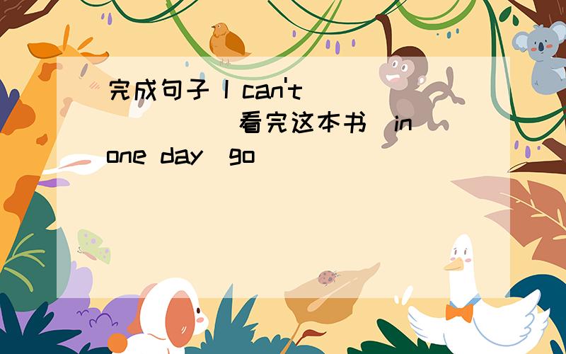 完成句子 I can't______(看完这本书）in one day(go）