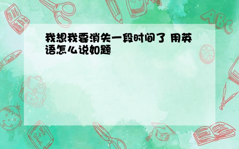 我想我要消失一段时间了 用英语怎么说如题