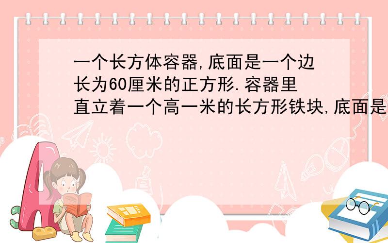 一个长方体容器,底面是一个边长为60厘米的正方形.容器里直立着一个高一米的长方形铁块,底面是边长为15厘米的正方形,这时容器里的水深0.5米.现在把铁块轻轻向上提起24厘米,那么露出水面