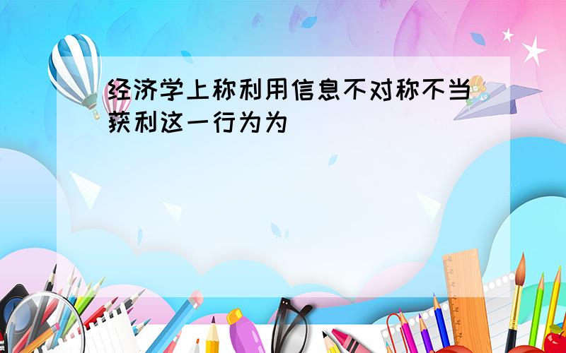 经济学上称利用信息不对称不当获利这一行为为