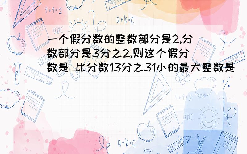 一个假分数的整数部分是2,分数部分是3分之2,则这个假分数是 比分数13分之31小的最大整数是