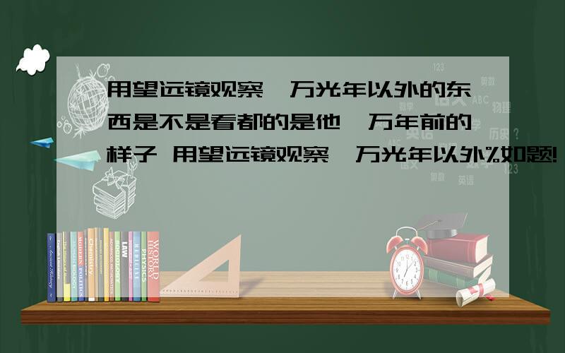 用望远镜观察一万光年以外的东西是不是看都的是他一万年前的样子 用望远镜观察一万光年以外%如题!