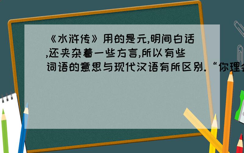 《水浒传》用的是元,明间白话,还夹杂着一些方言,所以有些词语的意思与现代汉语有所区别.“你理会得甚么!”中的“理会”在句子中的意思