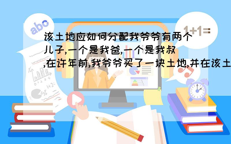 该土地应如何分配我爷爷有两个儿子,一个是我爸,一个是我叔,在许年前,我爷爷买了一块土地,并在该土地的契约上填上我叔的名字(情况我爸不知).这块土地多年后导致了家庭纠纷.如今,我爷爷