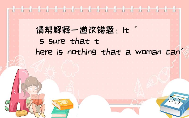 请帮解释一道改错题：It ’ s sure that there is nothing that a woman can’t do.sure –certain能否有另一种该法 把It ’ s 改成I ’ m