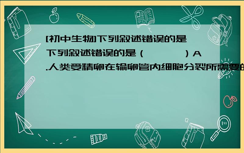 [初中生物]下列叙述错误的是下列叙述错误的是（　　　）A.人类受精卵在输卵管内细胞分裂所需要的营养由卵黄提供B.卵生动物的胚胎在发育过程中,全靠卵自身所含的卵黄提供营养C.人的胚