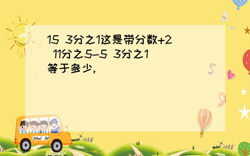 15 3分之1这是带分数+2 11分之5-5 3分之1 等于多少,