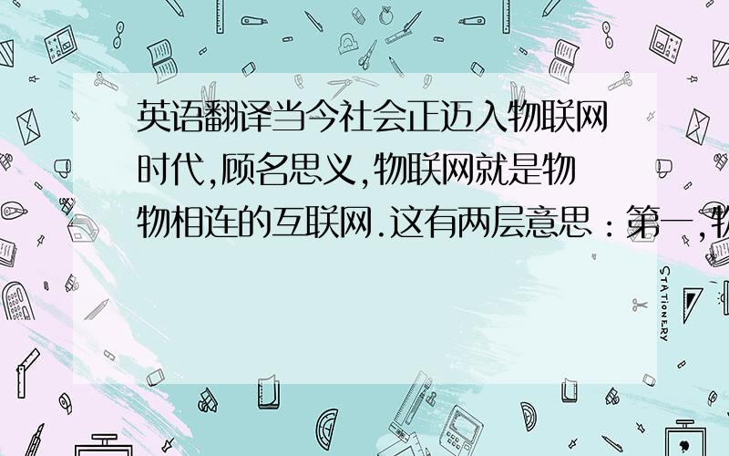 英语翻译当今社会正迈入物联网时代,顾名思义,物联网就是物物相连的互联网.这有两层意思：第一,物联网的核心和基础仍然是互联网,是在互联网基础上的延伸和扩展的网络；第二,其用户端