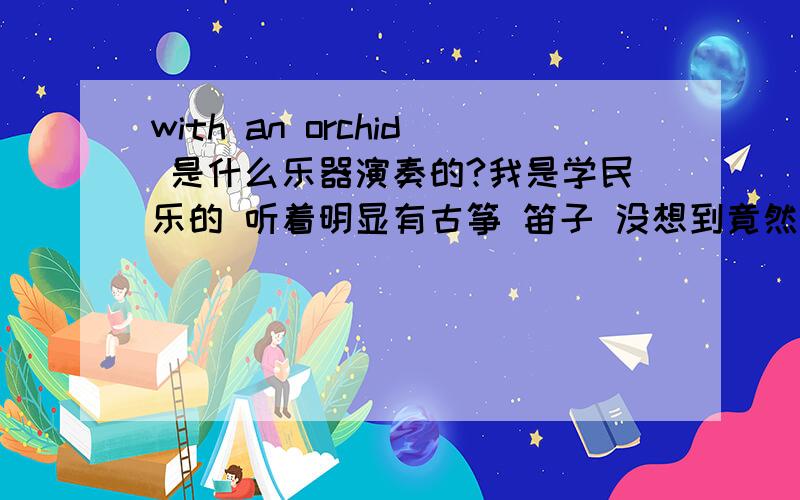 with an orchid 是什么乐器演奏的?我是学民乐的 听着明显有古筝 笛子 没想到竟然是首外国曲子!有纯音乐演奏的视频地址可以发给我啊 不要人唱的 有追加的50分 我说到做到!