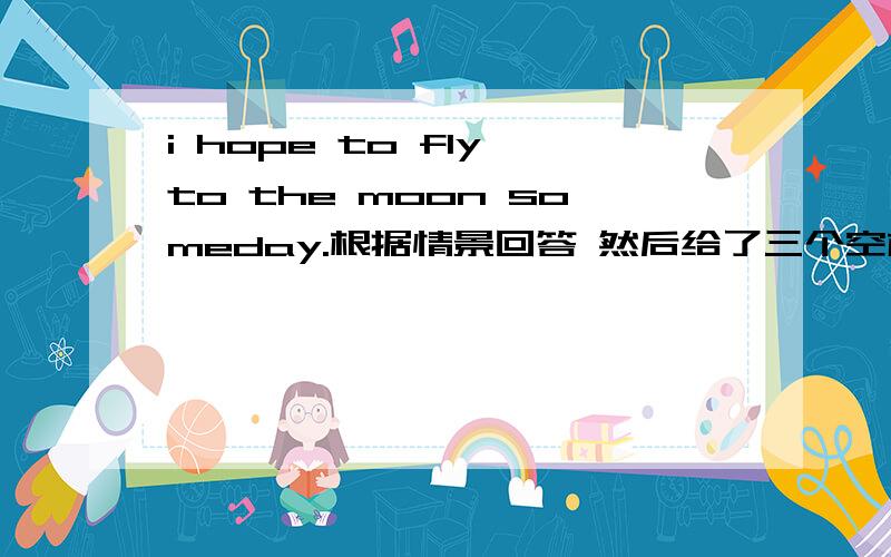 i hope to fly to the moon someday.根据情景回答 然后给了三个空格,两个空格后面有一个逗号.然后有句话,I really want to be an astronaut呢三个空填什么