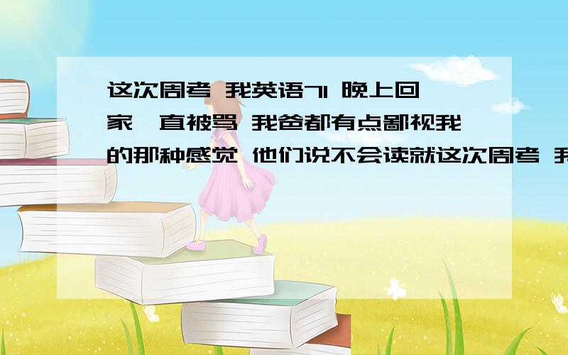 这次周考 我英语71 晚上回家一直被骂 我爸都有点鄙视我的那种感觉 他们说不会读就这次周考 我英语71 晚上回家一直被骂 我爸都有点鄙视我的那种感觉 他们说不会读就不要读 这种滋味真的