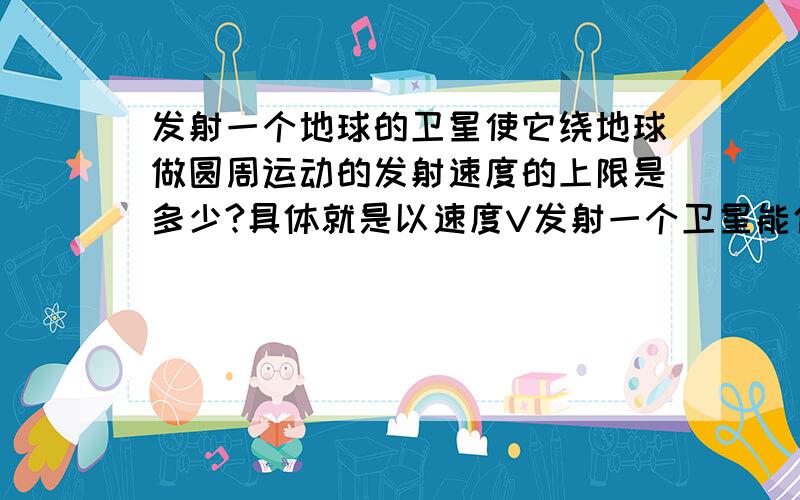 发射一个地球的卫星使它绕地球做圆周运动的发射速度的上限是多少?具体就是以速度V发射一个卫星能使它做圆周运动.那么当发射的初速度变成2V的时候它做的运动有哪些可能性?那么能让它