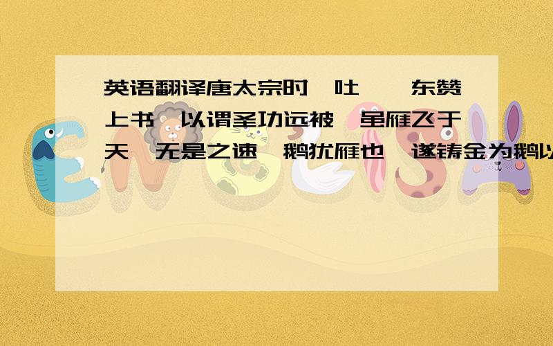 英语翻译唐太宗时,吐蕃禄东赞上书,以谓圣功远被,虽雁飞于天,无是之速,鹅犹雁也,遂铸金为鹅以献.盖二禽一种也.求翻译,