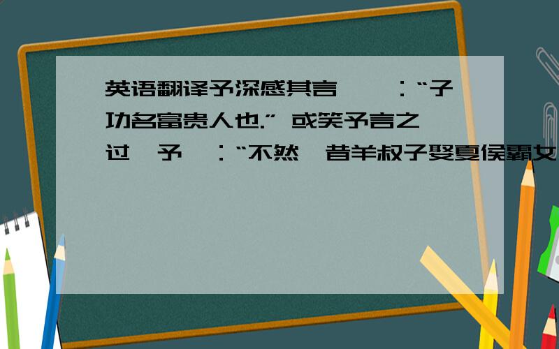 英语翻译予深感其言,曰：“子功名富贵人也.” 或笑予言之过,予曰：“不然,昔羊叔子娶夏侯霸女,霸叛入蜀,亲友皆告绝,而叔子独安甚室,恩礼有加焉.君子是以知叔子之贵也,其后卒为晋元臣.