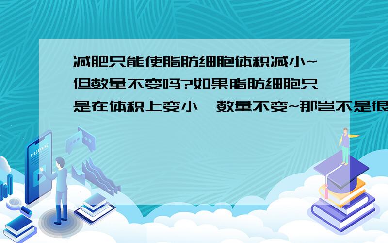 减肥只能使脂肪细胞体积减小~但数量不变吗?如果脂肪细胞只是在体积上变小,数量不变~那岂不是很容易再增大反弹?我小时候就是个小胖子,成人后22岁才瘦下来的,那么身体的脂肪数量是不是