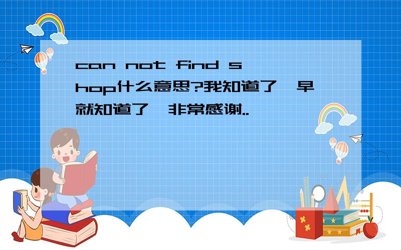 can not find shop什么意思?我知道了,早就知道了,非常感谢..