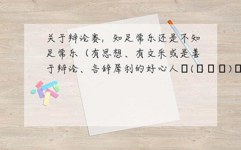 关于辩论赛：知足常乐还是不知足常乐（有思想、有文采或是善于辩论、言辞犀利的好心人╮(╯▽╰)╭帮帮忙我是正方!（帮忙想几个犀利的,hold住全场的问题!）若反方辩友问：1.你们是只