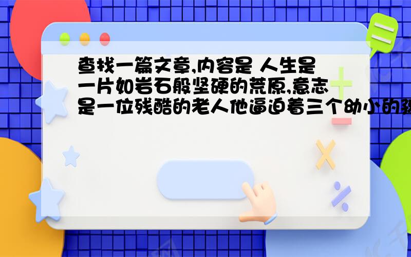 查找一篇文章,内容是 人生是一片如岩石般坚硬的荒原,意志是一位残酷的老人他逼迫着三个幼小的孩子等我以前在中学时候看过,忘记叫什么名字了,只记得是外国的一个作家写的.内容基本就