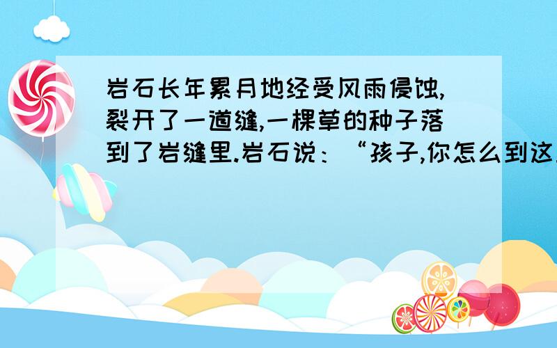 岩石长年累月地经受风雨侵蚀,裂开了一道缝,一棵草的种子落到了岩缝里.岩石说：“孩子,你怎么到这里来1.从文中找一组近义词和反义词 2.说说小草为什么能在岩缝里长大.