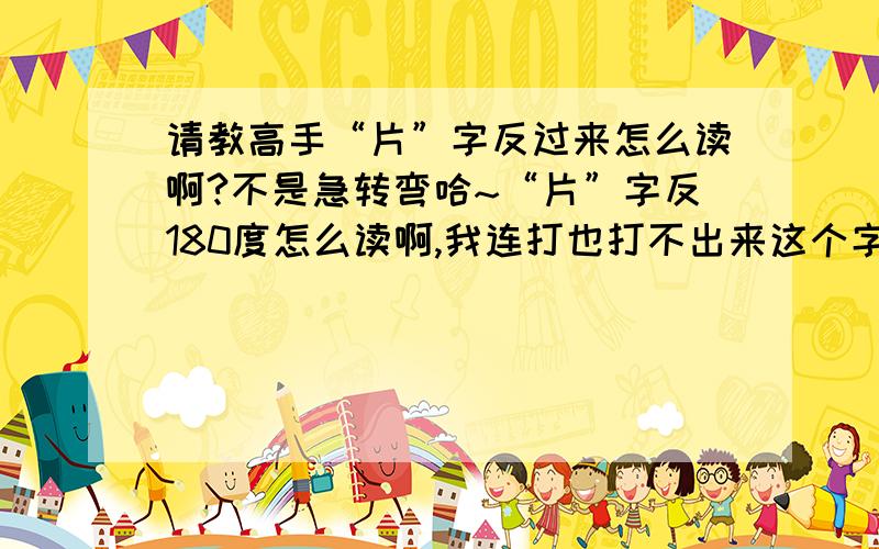 请教高手“片”字反过来怎么读啊?不是急转弯哈~“片”字反180度怎么读啊,我连打也打不出来这个字?