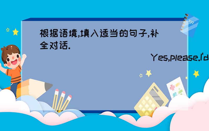 根据语境,填入适当的句子,补全对话._____________________ Yes,please.I'd like some vegetables andmeat for dinner _______________I'd like a kilo of cabbage and two kilos of potatoes.OK.Here you are.Then whai kind of meat would you like?___