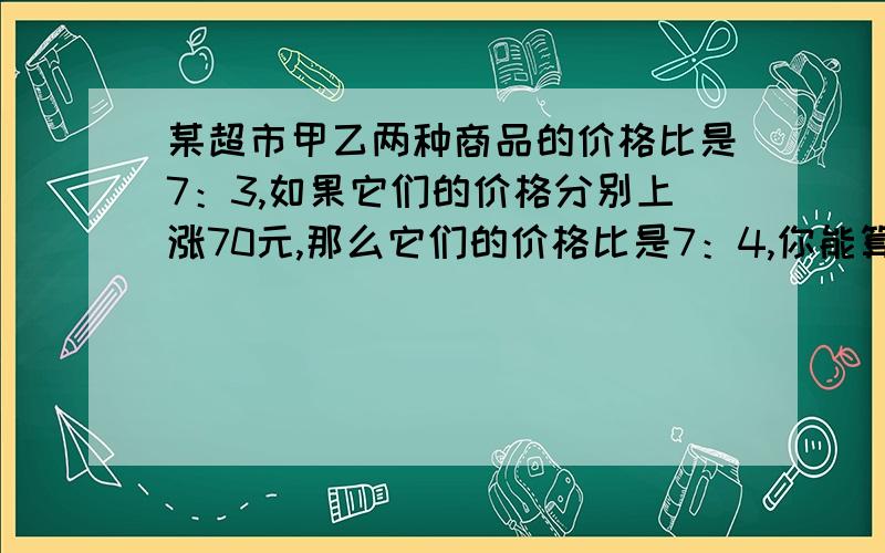 某超市甲乙两种商品的价格比是7：3,如果它们的价格分别上涨70元,那么它们的价格比是7：4,你能算出原来这两种商品的价格各是多少元吗?