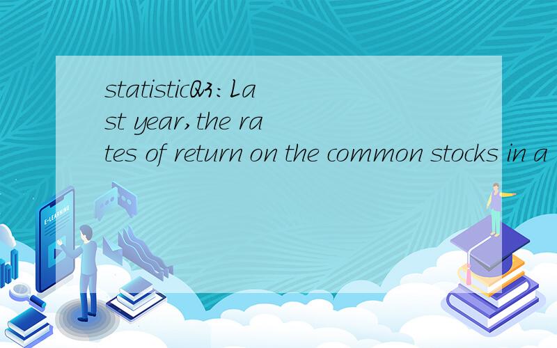 statisticQ3:Last year,the rates of return on the common stocks in a large portfolio had a mean of 20% and a standard deviation of 10%.The distribution of rates of return was skewed.Which of the following statements must be true?(a) Approximately 68%