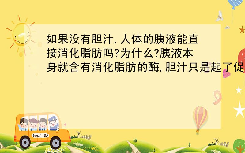 如果没有胆汁,人体的胰液能直接消化脂肪吗?为什么?胰液本身就含有消化脂肪的酶,胆汁只是起了促进消化的作用,没了他,大不了消化的慢一点,不至于根本消化不了吧.胆汁只是起了乳化作用,