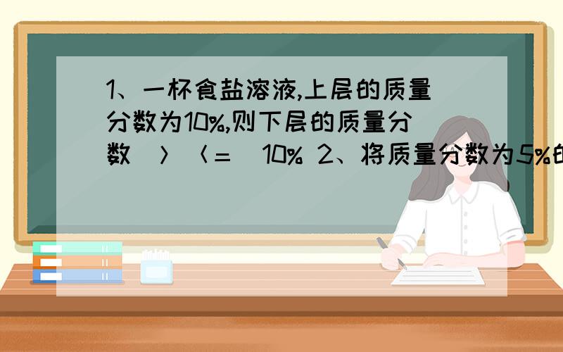 1、一杯食盐溶液,上层的质量分数为10%,则下层的质量分数（＞＜＝）10% 2、将质量分数为5%的蔗糖水倒出1/5,余下糖水的质量分数为 3、将90℃质量分数为15&的硫酸铜溶液降温到到10℃（无晶体