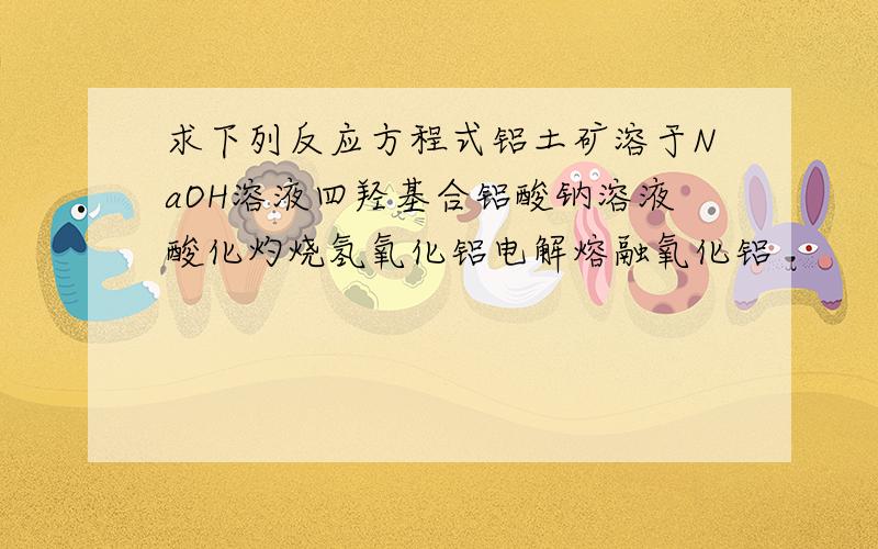 求下列反应方程式铝土矿溶于NaOH溶液四羟基合铝酸钠溶液酸化灼烧氢氧化铝电解熔融氧化铝