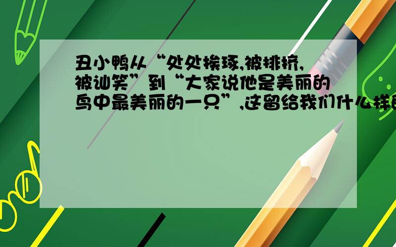 丑小鸭从“处处挨琢,被排挤,被讪笑”到“大家说他是美丽的鸟中最美丽的一只”,这留给我们什么样的启示?速度.一定要快..啊.急..急...急...