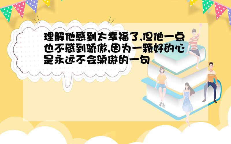 理解他感到太幸福了,但他一点也不感到骄傲,因为一颗好的心是永远不会骄傲的一句