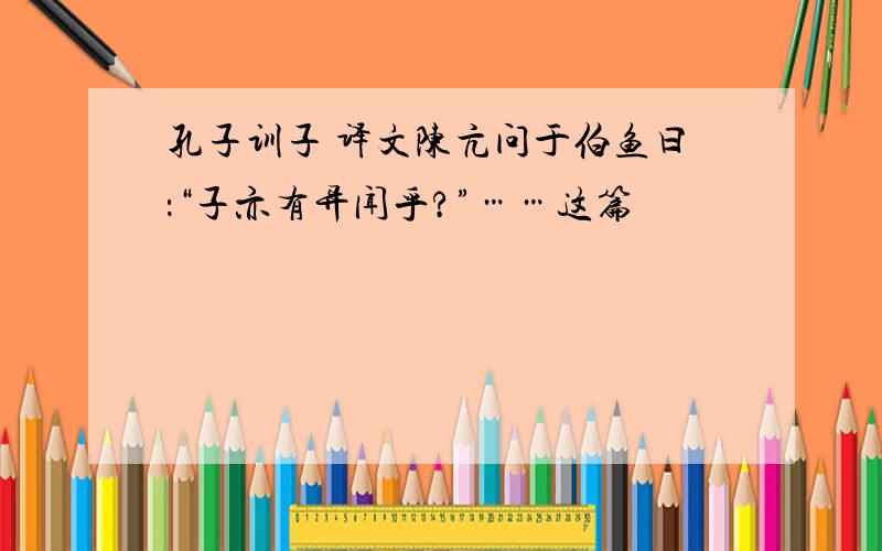 孔子训子 译文陈亢问于伯鱼曰：“子亦有异闻乎?”……这篇